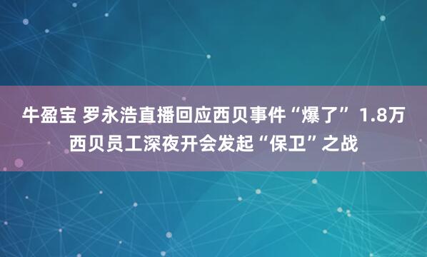牛盈宝 罗永浩直播回应西贝事件“爆了” 1.8万西贝员工深夜开会发起“保卫”之战