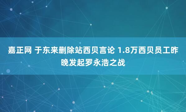嘉正网 于东来删除站西贝言论 1.8万西贝员工昨晚发起罗永浩之战