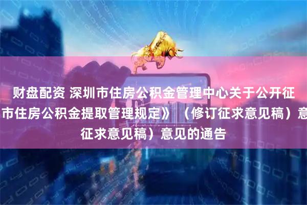 财盘配资 深圳市住房公积金管理中心关于公开征求 《深圳市住房公积金提取管理规定》 （修订征求意见稿）意见的通告