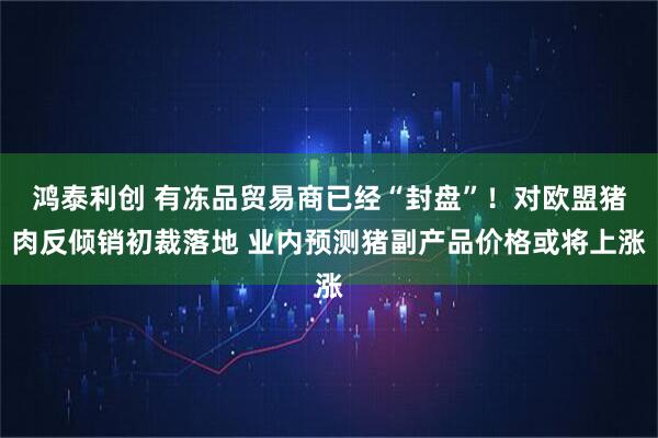 鸿泰利创 有冻品贸易商已经“封盘”！对欧盟猪肉反倾销初裁落地 业内预测猪副产品价格或将上涨