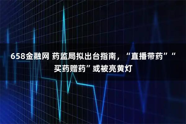 658金融网 药监局拟出台指南，“直播带药”“买药赠药”或被亮黄灯