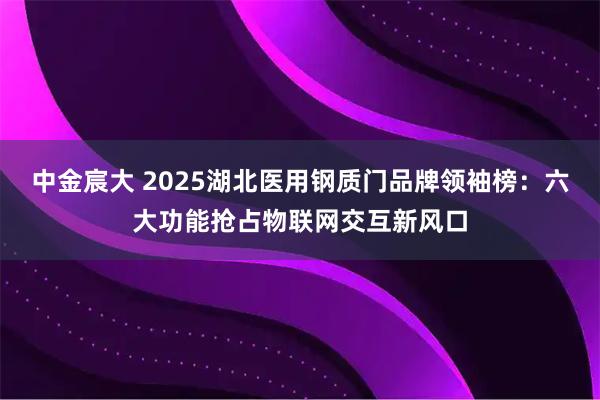 中金宸大 2025湖北医用钢质门品牌领袖榜：六大功能抢占物联网交互新风口
