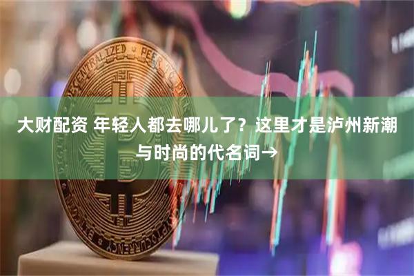 大财配资 年轻人都去哪儿了？这里才是泸州新潮与时尚的代名词→