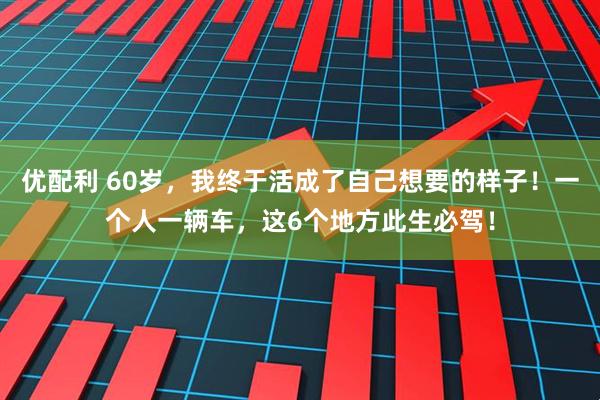 优配利 60岁，我终于活成了自己想要的样子！一个人一辆车，这6个地方此生必驾！