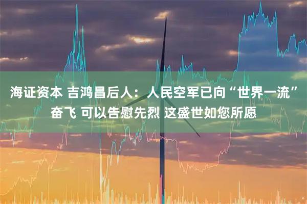 海证资本 吉鸿昌后人：人民空军已向“世界一流”奋飞 可以告慰先烈 这盛世如您所愿