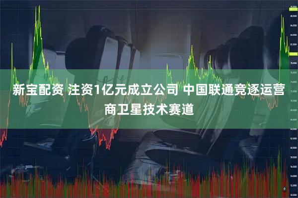 新宝配资 注资1亿元成立公司 中国联通竞逐运营商卫星技术赛道