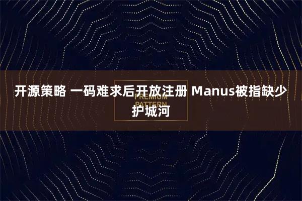 开源策略 一码难求后开放注册 Manus被指缺少护城河