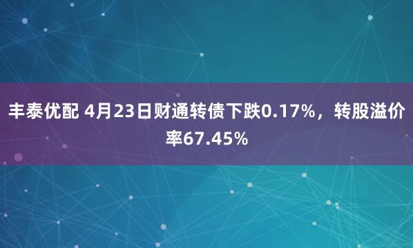 丰泰优配 4月23日财通转债下跌0.17%，转股溢价率67.45%