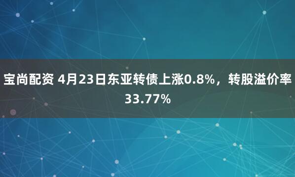 宝尚配资 4月23日东亚转债上涨0.8%，转股溢价率33.77%