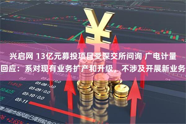 兴启网 13亿元募投项目受深交所问询 广电计量回应：系对现有业务扩产和升级，不涉及开展新业务