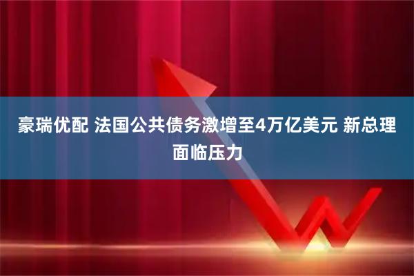 豪瑞优配 法国公共债务激增至4万亿美元 新总理面临压力
