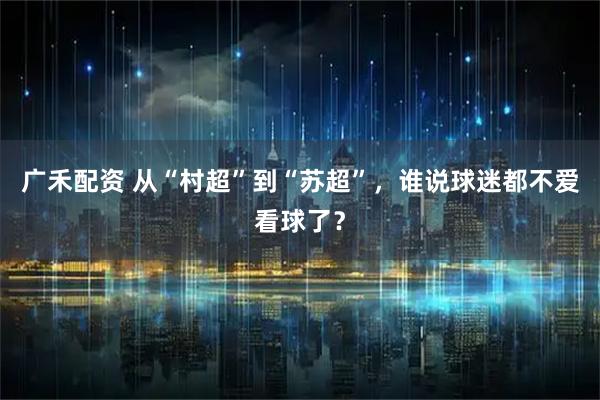 广禾配资 从“村超”到“苏超”，谁说球迷都不爱看球了？