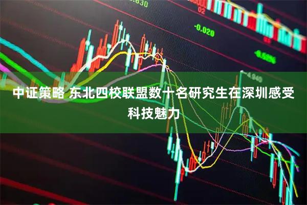 中证策略 东北四校联盟数十名研究生在深圳感受科技魅力