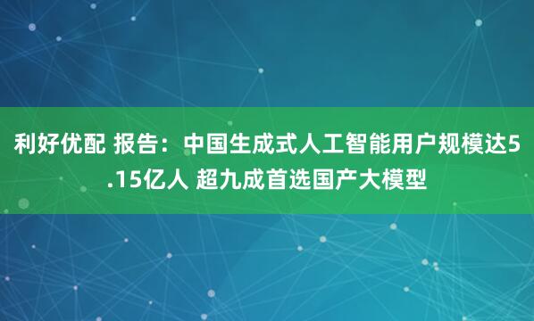 利好优配 报告：中国生成式人工智能用户规模达5.15亿人 超九成首选国产大模型