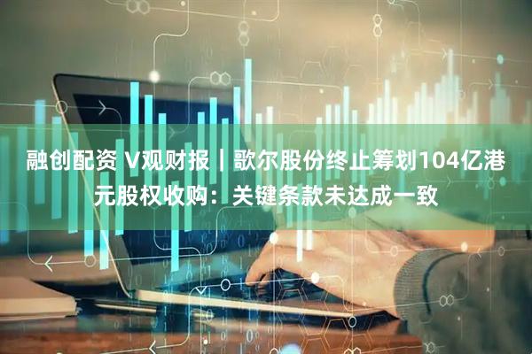 融创配资 V观财报｜歌尔股份终止筹划104亿港元股权收购：关键条款未达成一致