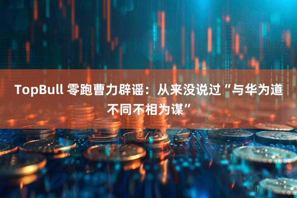 TopBull 零跑曹力辟谣：从来没说过“与华为道不同不相为谋”