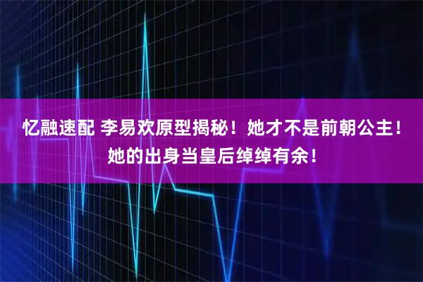忆融速配 李易欢原型揭秘！她才不是前朝公主！她的出身当皇后绰绰有余！
