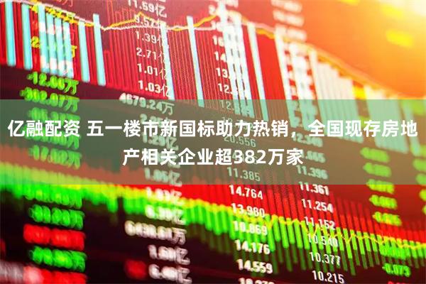 亿融配资 五一楼市新国标助力热销，全国现存房地产相关企业超382万家
