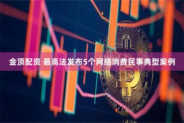 金顶配资 最高法发布5个网络消费民事典型案例