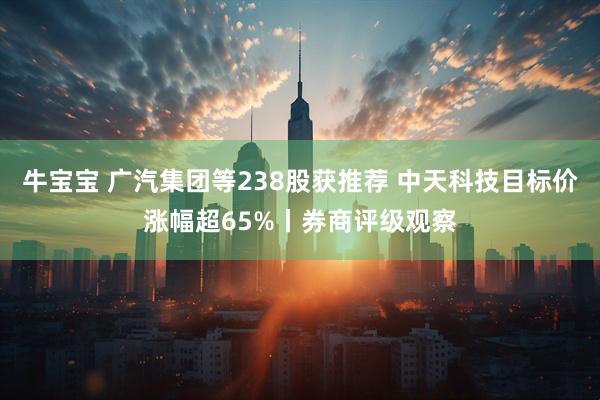 牛宝宝 广汽集团等238股获推荐 中天科技目标价涨幅超65%丨券商评级观察