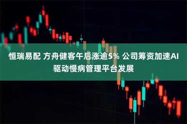 恒瑞易配 方舟健客午后涨逾5% 公司筹资加速AI驱动慢病管理平台发展