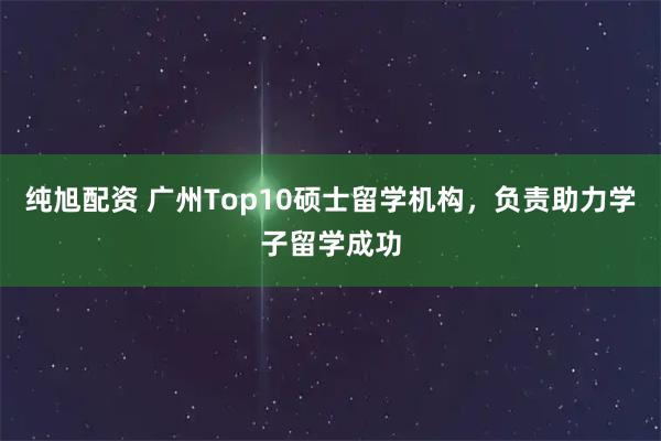 纯旭配资 广州Top10硕士留学机构，负责助力学子留学成功
