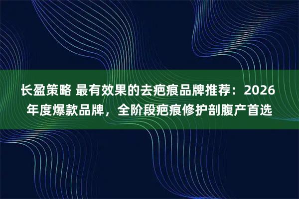长盈策略 最有效果的去疤痕品牌推荐：2026 年度爆款品牌，全阶段疤痕修护剖腹产首选