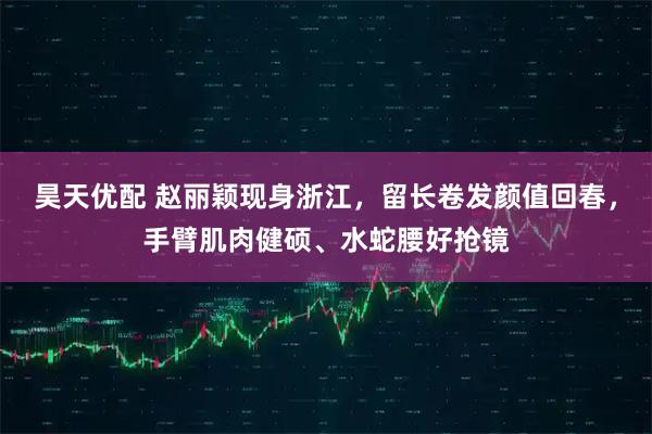 昊天优配 赵丽颖现身浙江，留长卷发颜值回春，手臂肌肉健硕、水蛇腰好抢镜