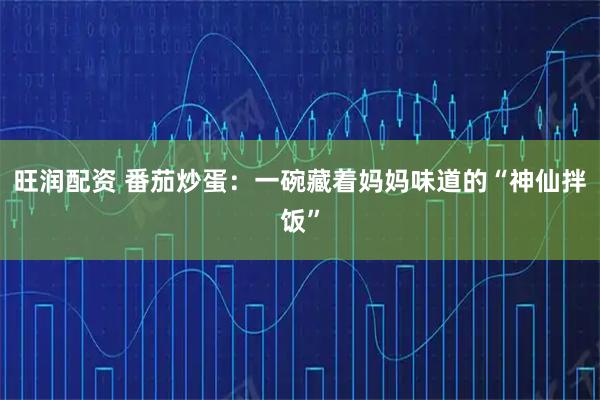 旺润配资 番茄炒蛋：一碗藏着妈妈味道的“神仙拌饭”