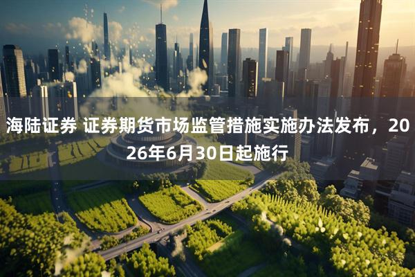 海陆证券 证券期货市场监管措施实施办法发布，2026年6月30日起施行