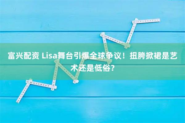 富兴配资 Lisa舞台引爆全球争议!扭胯掀裙是艺术还是低俗?