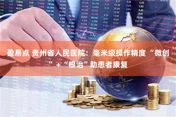 盈易点 贵州省人民医院:毫米级操作精度 “微创”+“根治”助患者康复