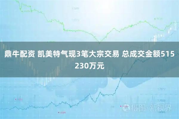 鼎牛配资 凯美特气现3笔大宗交易 总成交金额515230万元