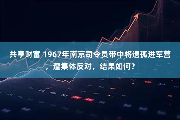 共享财富 1967年南京司令员带中将遗孤进军营,遭集体反对,结果如何?