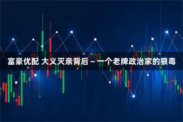 富豪优配 大义灭亲背后~一个老牌政治家的狠毒