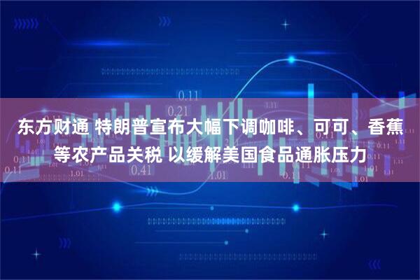 东方财通 特朗普宣布大幅下调咖啡、可可、香蕉等农产品关税 以缓解美国食品通胀压力