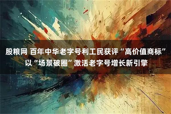 股粮网 百年中华老字号利工民获评“高价值商标” 以“场景破圈”激活老字号增长新引擎