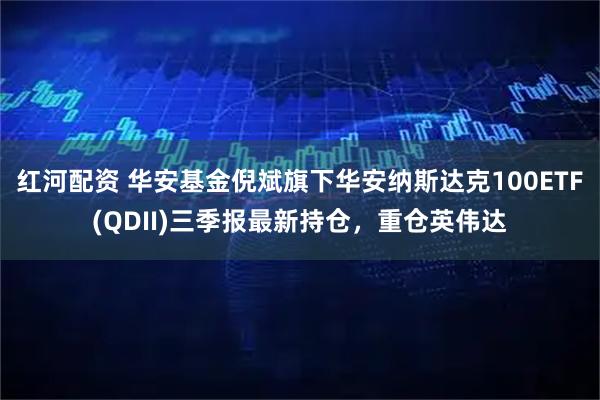 红河配资 华安基金倪斌旗下华安纳斯达克100ETF(QDII)三季报最新持仓，重仓英伟达