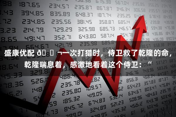 盛康优配 🌬一次打猎时,侍卫救了乾隆的命,乾隆喘息着,感激地看着这个侍卫:“