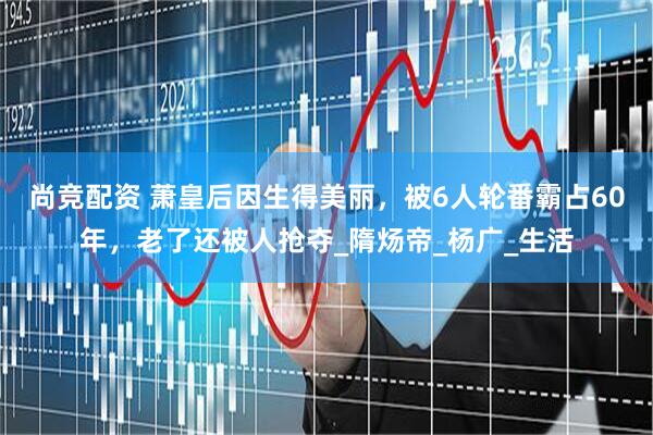 尚竞配资 萧皇后因生得美丽，被6人轮番霸占60年，老了还被人抢夺_隋炀帝_杨广_生活