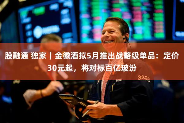 股融通 独家｜金徽酒拟5月推出战略级单品：定价30元起，将对标百亿玻汾