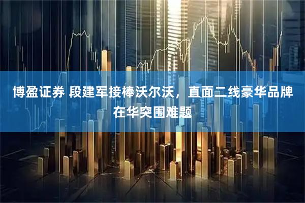 博盈证券 段建军接棒沃尔沃，直面二线豪华品牌在华突围难题