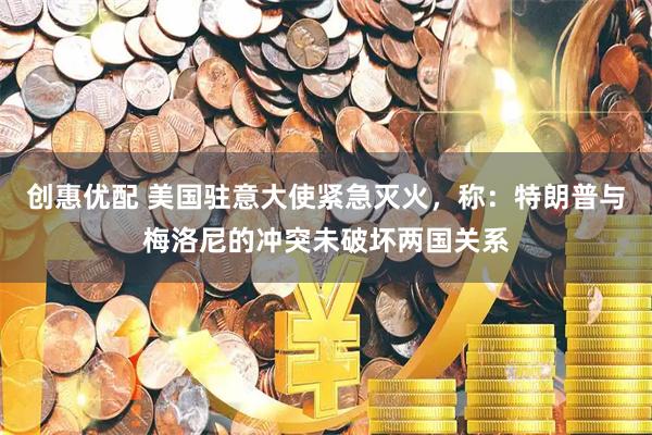 创惠优配 美国驻意大使紧急灭火，称：特朗普与梅洛尼的冲突未破坏两国关系