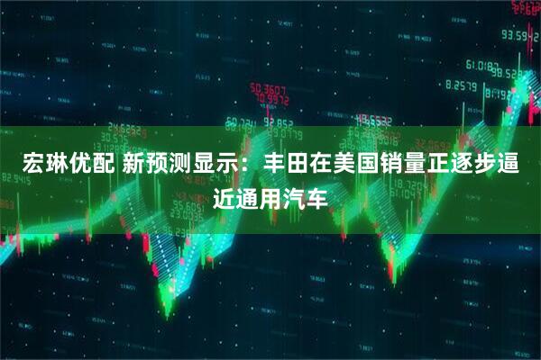 宏琳优配 新预测显示：丰田在美国销量正逐步逼近通用汽车
