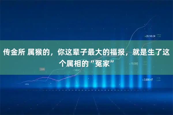 传金所 属猴的，你这辈子最大的福报，就是生了这个属相的“冤家”